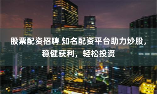 股票配资招聘 知名配资平台助力炒股，稳健获利，轻松投资