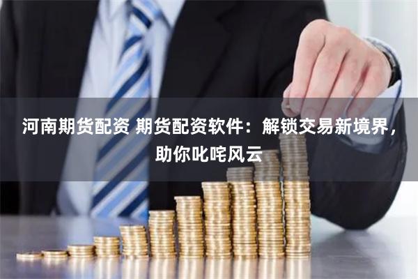 河南期货配资 期货配资软件：解锁交易新境界，助你叱咤风云