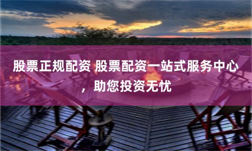 股票正规配资 股票配资一站式服务中心，助您投资无忧
