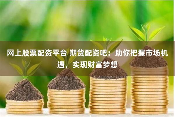 网上股票配资平台 期货配资吧：助你把握市场机遇，实现财富梦想