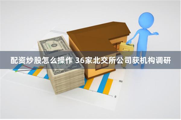 配资炒股怎么操作 36家北交所公司获机构调研