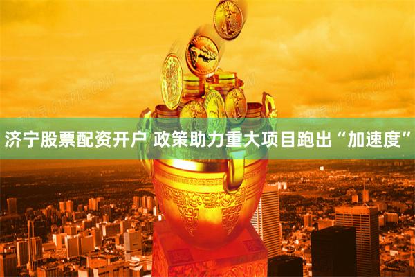 济宁股票配资开户 政策助力重大项目跑出“加速度”