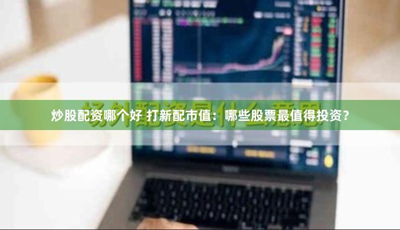 炒股配资哪个好 打新配市值：哪些股票最值得投资？