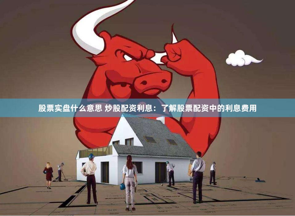 股票实盘什么意思 炒股配资利息：了解股票配资中的利息费用
