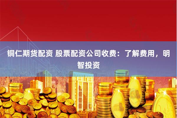 铜仁期货配资 股票配资公司收费：了解费用，明智投资