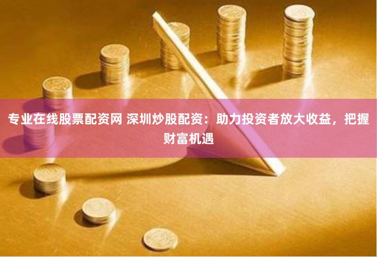 专业在线股票配资网 深圳炒股配资：助力投资者放大收益，把握财富机遇