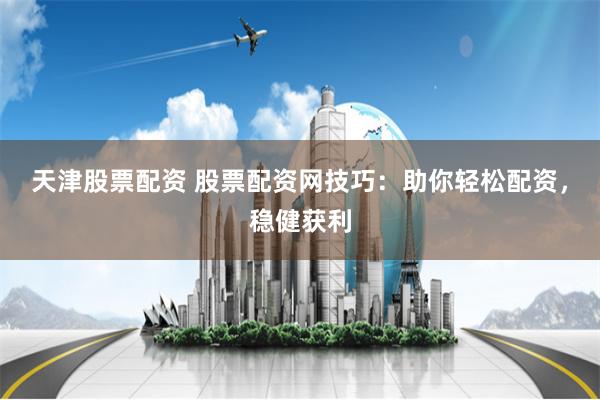 天津股票配资 股票配资网技巧：助你轻松配资，稳健获利