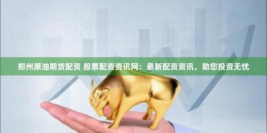郑州原油期货配资 股票配资资讯网：最新配资资讯，助您投资无忧
