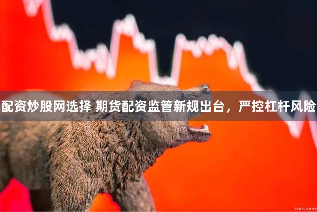 配资炒股网选择 期货配资监管新规出台，严控杠杆风险