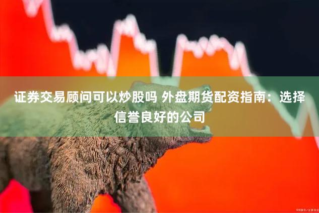 证券交易顾问可以炒股吗 外盘期货配资指南:选择信誉良好的公司