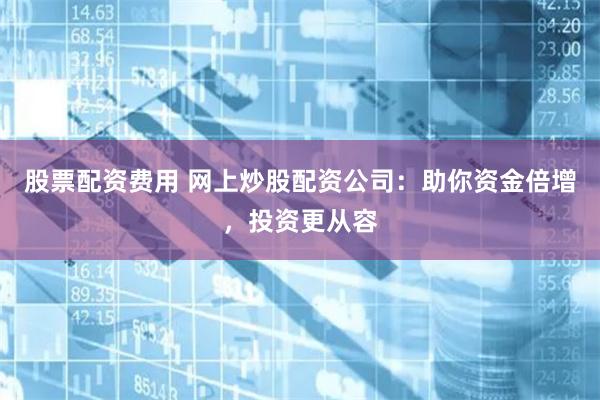 股票配资费用 网上炒股配资公司：助你资金倍增，投资更从容