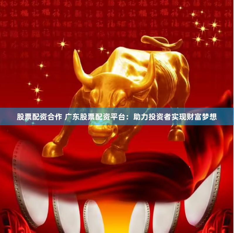 股票配资合作 广东股票配资平台：助力投资者实现财富梦想