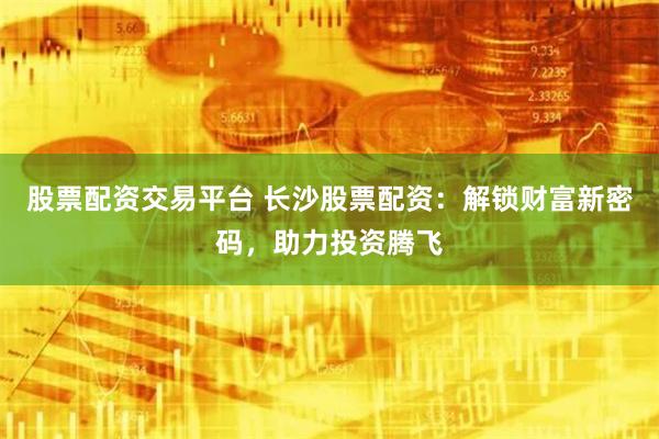 股票配资交易平台 长沙股票配资：解锁财富新密码，助力投资腾飞