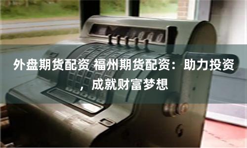 外盘期货配资 福州期货配资：助力投资，成就财富梦想