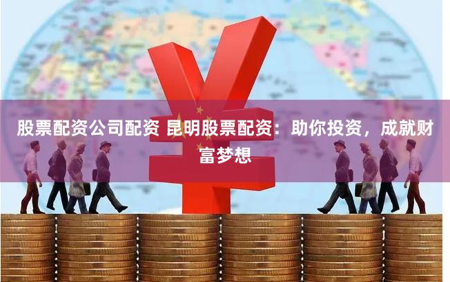 股票配资公司配资 昆明股票配资：助你投资，成就财富梦想