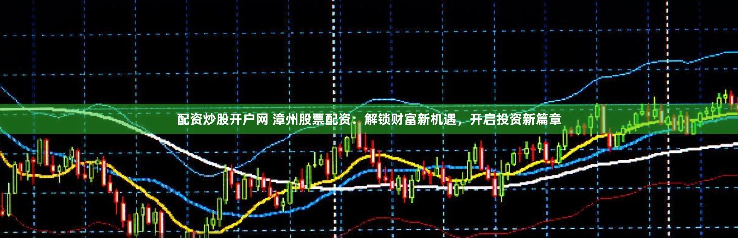 配资炒股开户网 漳州股票配资：解锁财富新机遇，开启投资新篇章