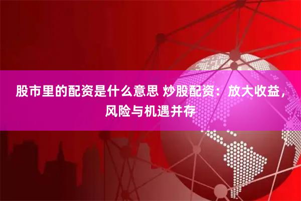 股市里的配资是什么意思 炒股配资：放大收益，风险与机遇并存