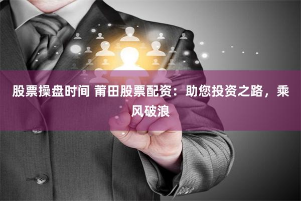 股票操盘时间 莆田股票配资：助您投资之路，乘风破浪