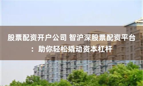 股票配资开户公司 智沪深股票配资平台：助你轻松撬动资本杠杆