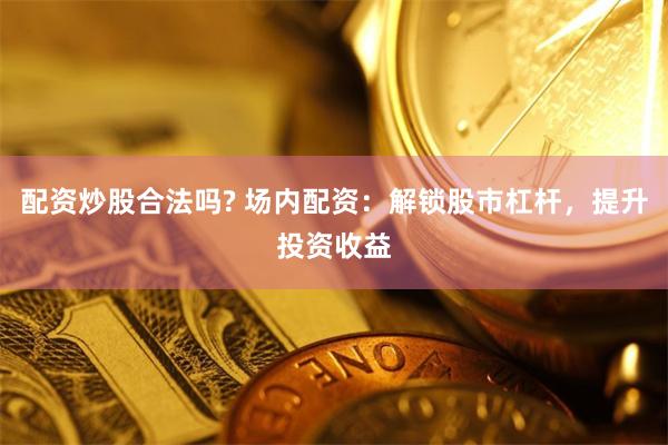 配资炒股合法吗? 场内配资：解锁股市杠杆，提升投资收益