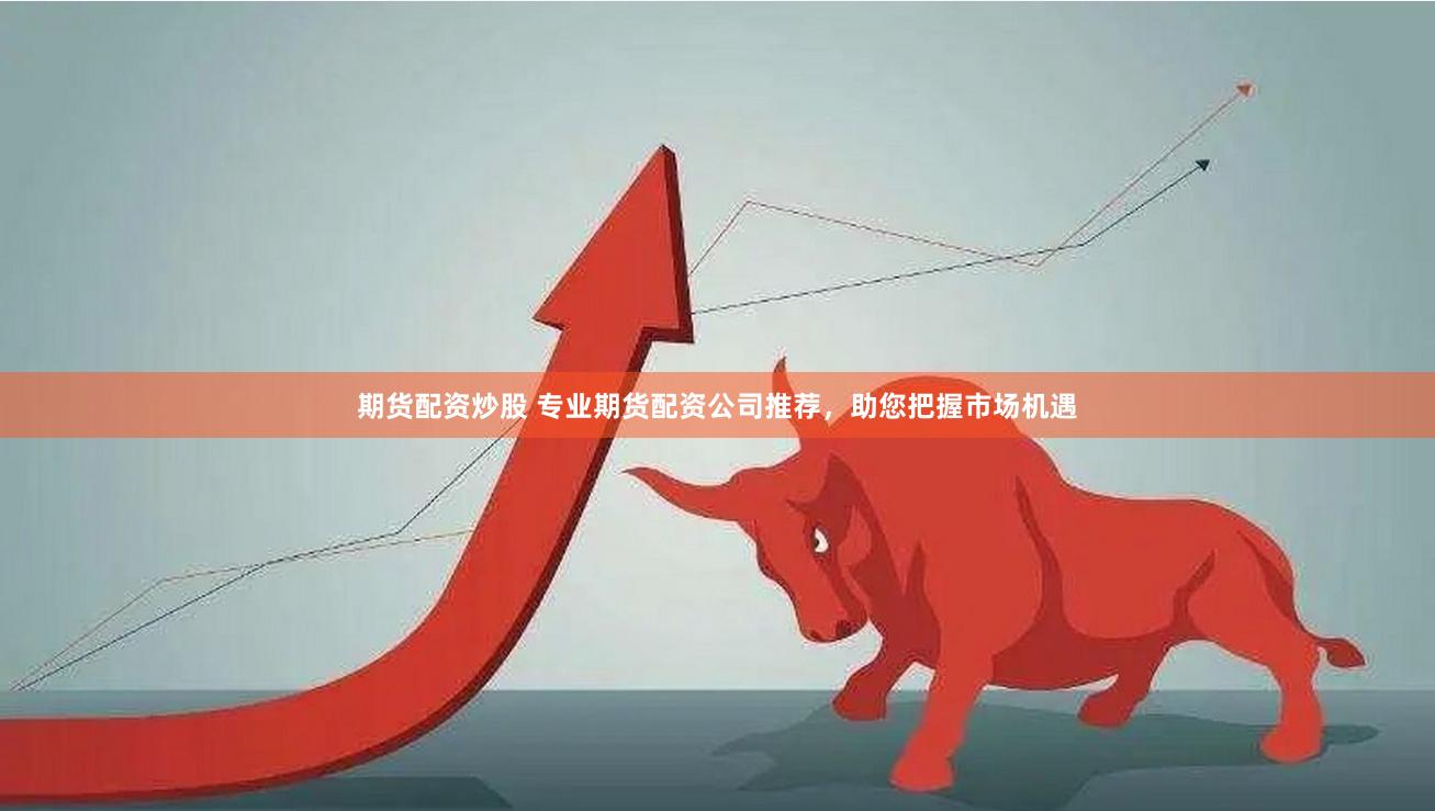期货配资炒股 专业期货配资公司推荐，助您把握市场机遇