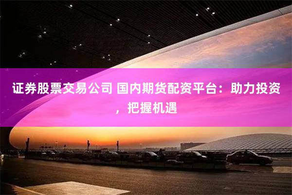 证券股票交易公司 国内期货配资平台：助力投资，把握机遇