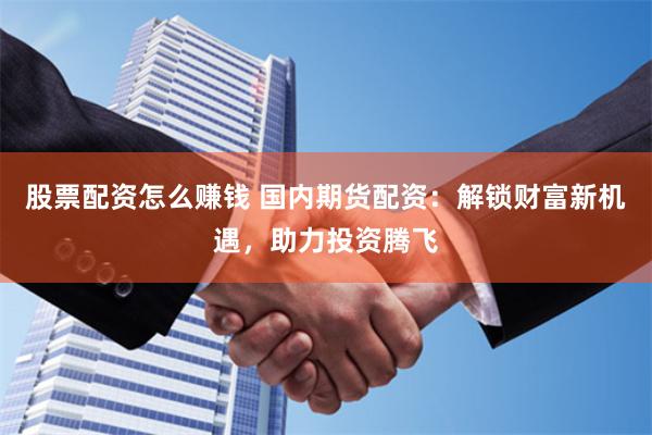 股票配资怎么赚钱 国内期货配资：解锁财富新机遇，助力投资腾飞