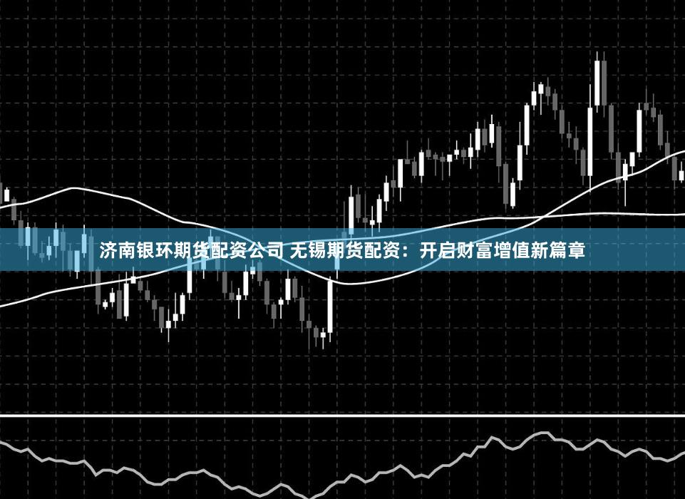 济南银环期货配资公司 无锡期货配资：开启财富增值新篇章