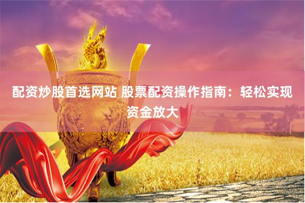 配资炒股首选网站 股票配资操作指南：轻松实现资金放大