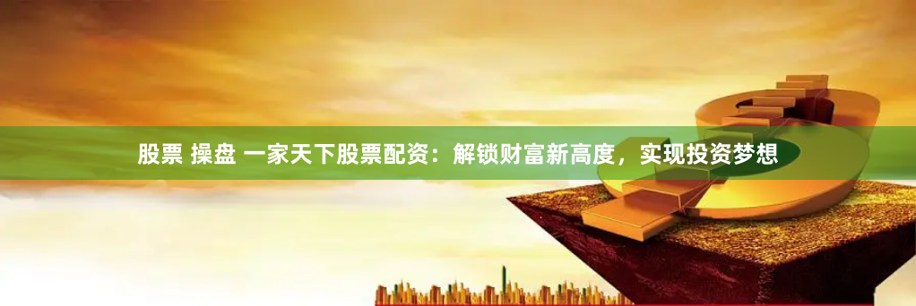 股票 操盘 一家天下股票配资：解锁财富新高度，实现投资梦想