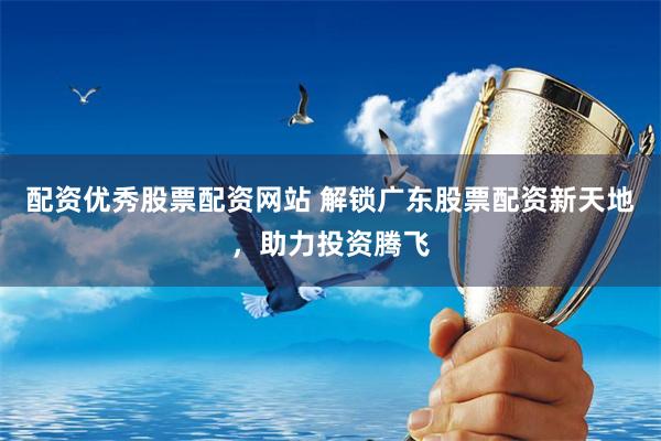 配资优秀股票配资网站 解锁广东股票配资新天地,助力投资腾飞