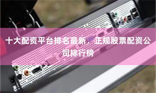 十大配资平台排名最新，正规股票配资公司排行榜